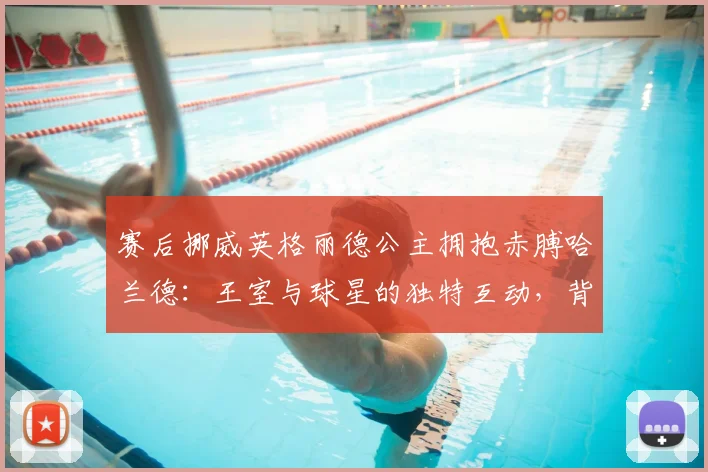 赛后挪威英格丽德公主拥抱赤膊哈兰德：王室与球星的独特互动，背后是挪威足球的深厚底蕴