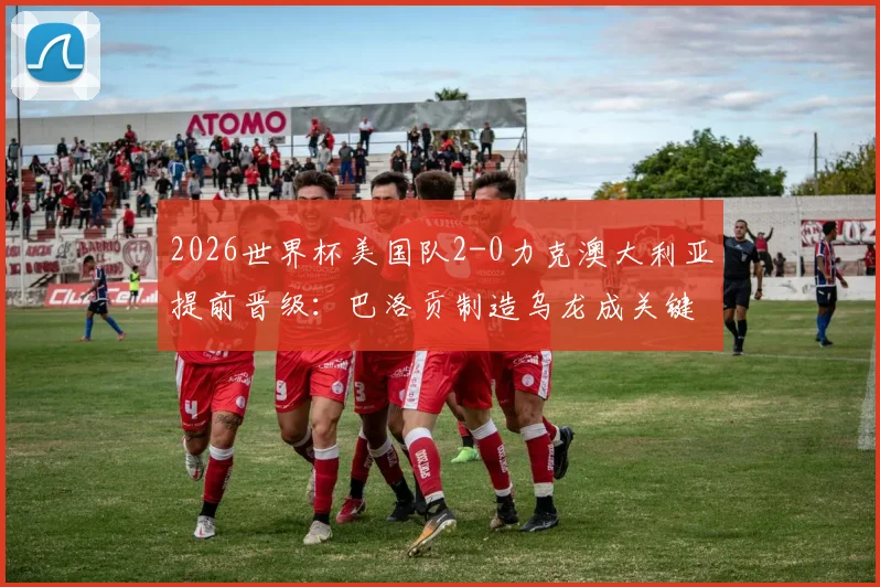 2026世界杯美国队2-0力克澳大利亚提前晋级：巴洛贡制造乌龙成关键转折点，小组出线形势全解析