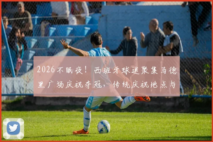 2026不眠夜！西班牙球迷聚集马德里广场庆祝夺冠，传统庆祝地点与狂欢盛况全记录