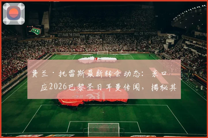 费兰·托雷斯最新转会动态：亲口回应2026巴黎圣日耳曼传闻，揭秘其未来规划与合同真相