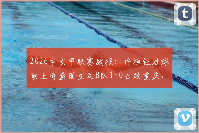 2026中女甲联赛战报：许桓钰进球助上海盛丽女足B队1-0击败重庆，最新积分榜与球队信息解读