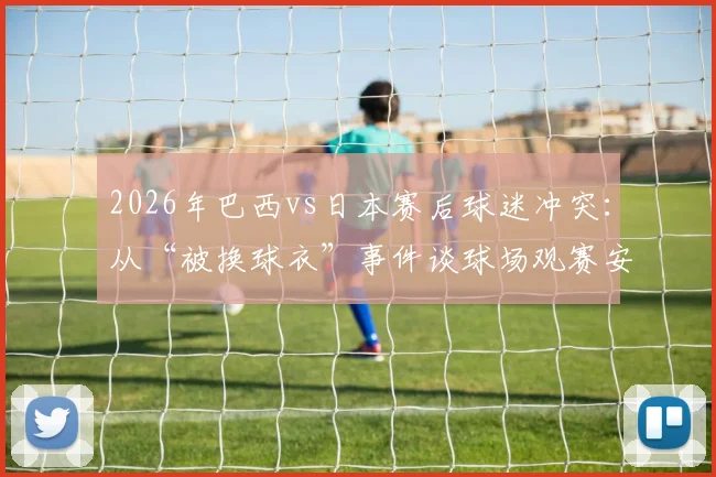 2026年巴西vs日本赛后球迷冲突:从“被换球衣”事件谈球场观赛安全与文化尊重