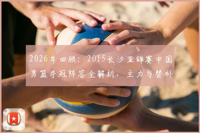 2026年回顾:2015长沙亚锦赛中国男篮夺冠阵容全解析,主力与替补名单及战术角色深度盘点