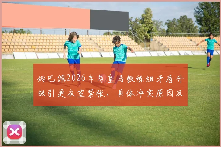 姆巴佩2026年与皇马教练组矛盾升级引更衣室紧张,具体冲突原因及球队内部反应分析