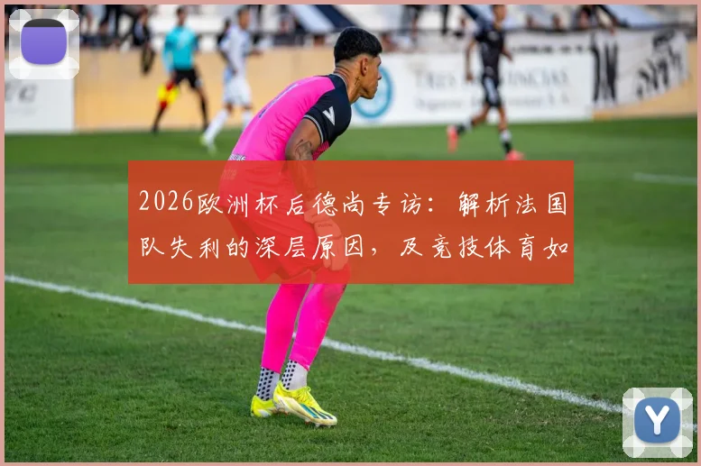 2026欧洲杯后德尚专访：解析法国队失利的深层原因，及竞技体育如何面对不可避免的遗憾