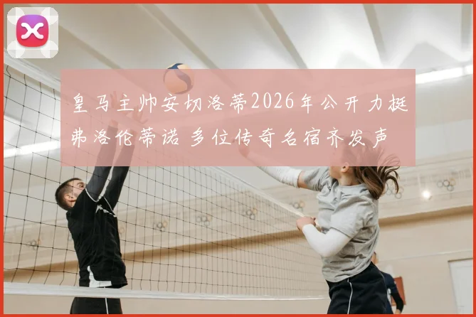 皇马主帅安切洛蒂2026年公开力挺弗洛伦蒂诺 多位传奇名宿齐发声 支持主席连任引发热议
