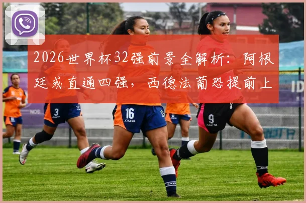 2026世界杯32强前景全解析:阿根廷或直通四强,西德法葡恐提前上演豪门对决