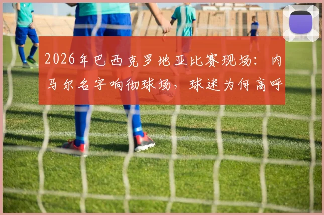 2026年巴西克罗地亚比赛现场:内马尔名字响彻球场,球迷为何高呼不止?背后原因解读