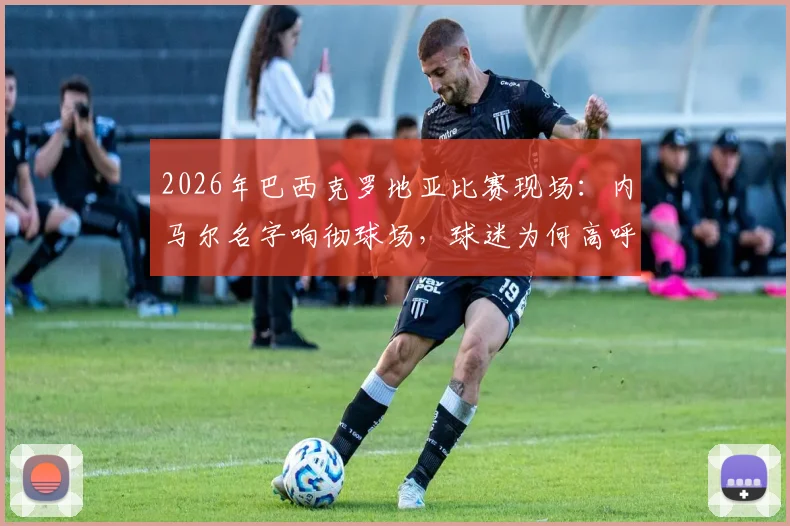 2026年巴西克罗地亚比赛现场：内马尔名字响彻球场，球迷为何高呼不止？背后原因解读