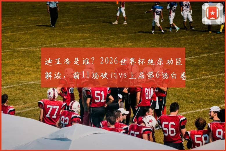 迪亚洛是谁？2026世界杯绝杀功臣解读，前11场破门vs上届第6场白卷纪录全分析