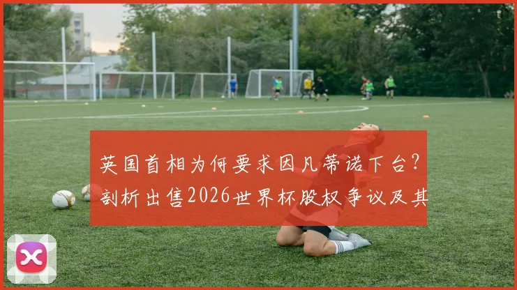 英国首相为何要求因凡蒂诺下台？剖析出售2026世界杯股权争议及其领导能力质疑