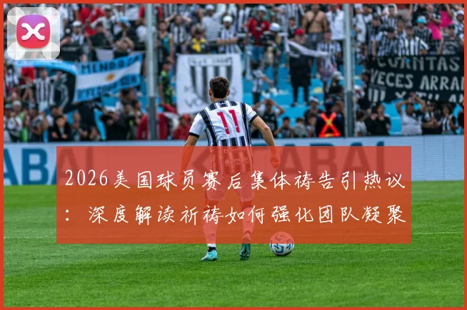 2026美国球员赛后集体祷告引热议：深度解读祈祷如何强化团队凝聚力与奉献精神