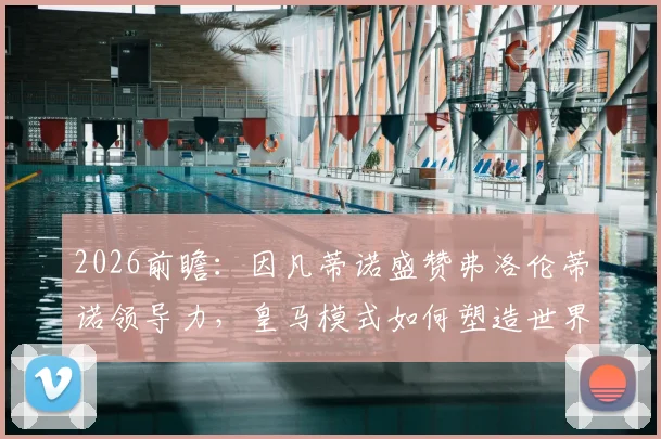 2026前瞻:因凡蒂诺盛赞弗洛伦蒂诺领导力,皇马模式如何塑造世界足球未来新蓝图