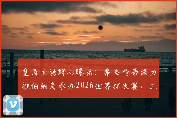 皇马主场野心曝光：弗洛伦蒂诺力推伯纳乌承办2026世界杯决赛，三大优势与潜在挑战全解析