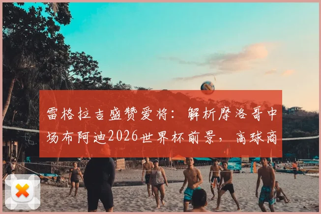 雷格拉吉盛赞爱将：解析摩洛哥中场布阿迪2026世界杯前景，高球商如何快速融入战术体系