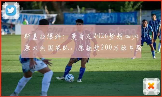 斯基拉爆料：曼奇尼2026梦想回归意大利国家队，愿接受200万欧年薪条件及合同细节分析