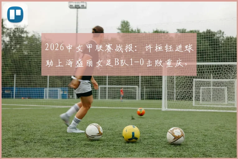 2026中女甲联赛战报:许桓钰进球助上海盛丽女足B队1-0击败重庆,最新积分榜与球队信息解读