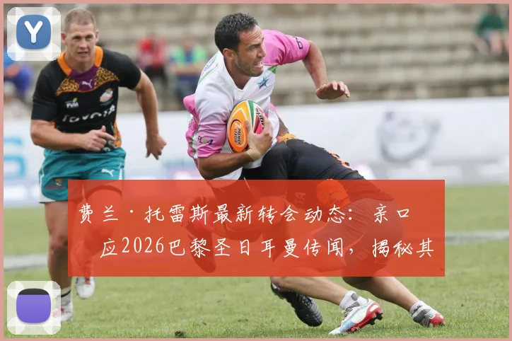费兰·托雷斯最新转会动态：亲口回应2026巴黎圣日耳曼传闻，揭秘其未来规划与合同真相