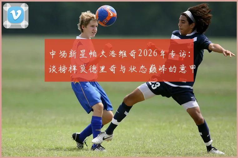 中场新星帕夫洛维奇2026年专访：谈榜样莫德里奇与状态巅峰的意甲最佳前锋弗拉霍维奇