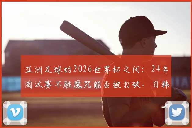 亚洲足球的2026世界杯之问：24年淘汰赛不胜魔咒能否被打破，日韩沙特谁有戏？