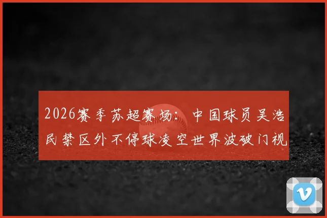 2026赛季苏超赛场:中国球员吴浩民禁区外不停球凌空世界波破门视频回放与技术细节全解析