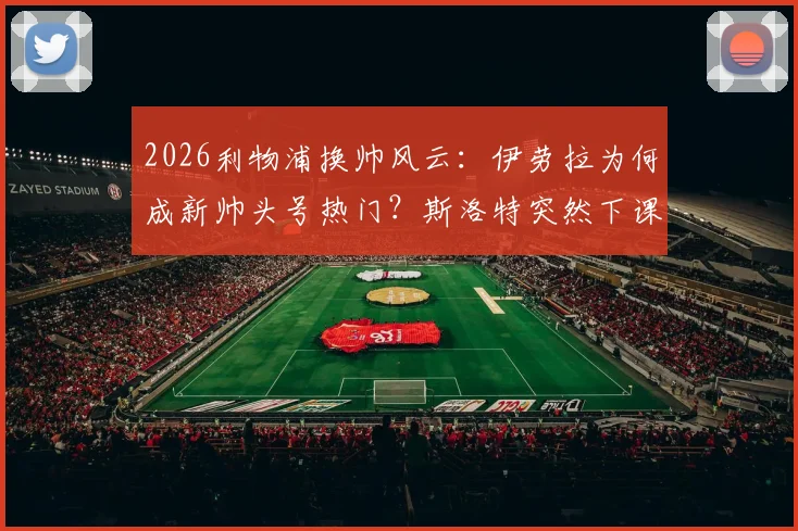2026利物浦换帅风云:伊劳拉为何成新帅头号热门?斯洛特突然下课内幕解读