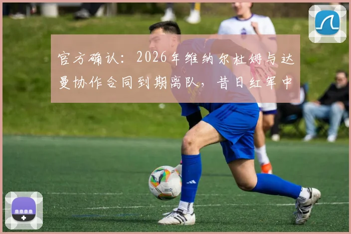 官方确认：2026年维纳尔杜姆与达曼协作合同到期离队，昔日红军中场下一站何方？球员生涯前景深度解析