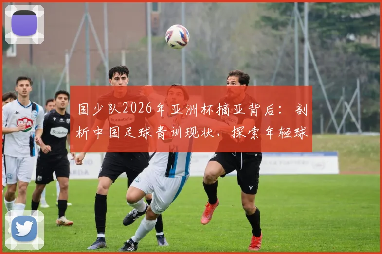 国少队2026年亚洲杯摘亚背后：剖析中国足球青训现状，探索年轻球员培养的真正路径