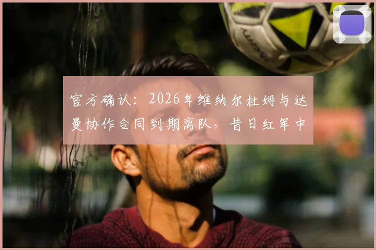 官方确认：2026年维纳尔杜姆与达曼协作合同到期离队，昔日红军中场下一站何方？球员生涯前景深度解析