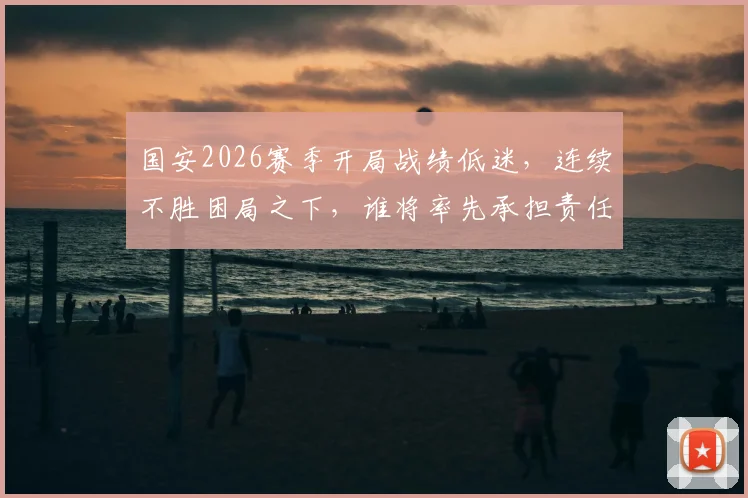 国安2026赛季开局战绩低迷,连续不胜困局之下,谁将率先承担责任?主教练蒙哥马利已站在风口浪尖