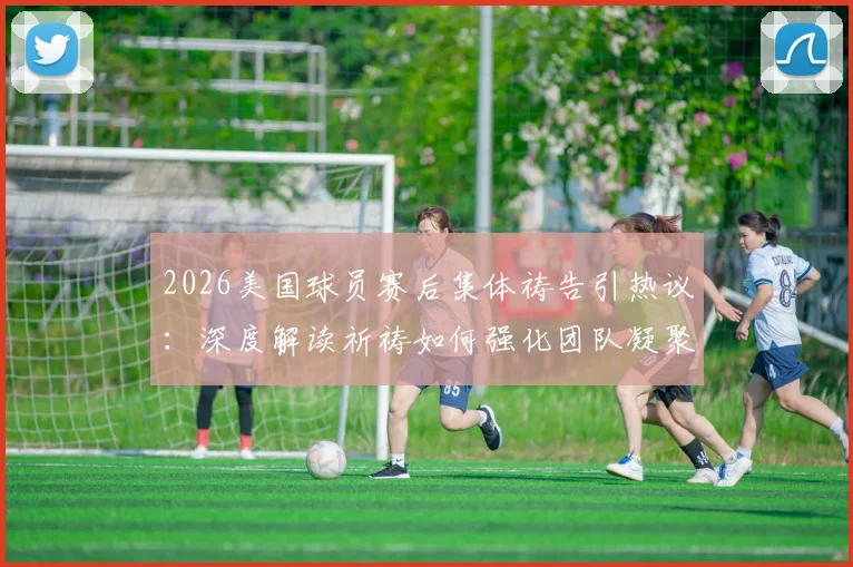 2026美国球员赛后集体祷告引热议：深度解读祈祷如何强化团队凝聚力与奉献精神