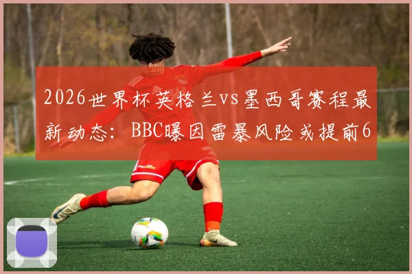 2026世界杯英格兰vs墨西哥赛程最新动态：BBC曝因雷暴风险或提前6小时开球，附最新观赛指南