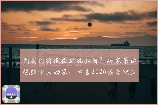 国安门将侯森近况如何？独家采访视频令人动容，坦言2026或是职业生涯最后一年