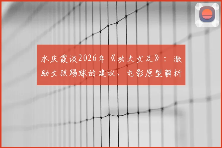 水庆霞谈2026年《功夫女足》:激励女孩踢球的建议、电影原型解析与未来前景探讨