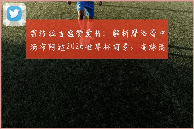 雷格拉吉盛赞爱将：解析摩洛哥中场布阿迪2026世界杯前景，高球商如何快速融入战术体系