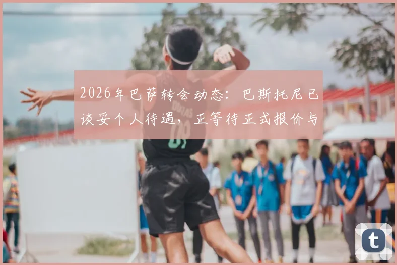 2026年巴萨转会动态:巴斯托尼已谈妥个人待遇,正等待正式报价与国米谈判,转会费成关键