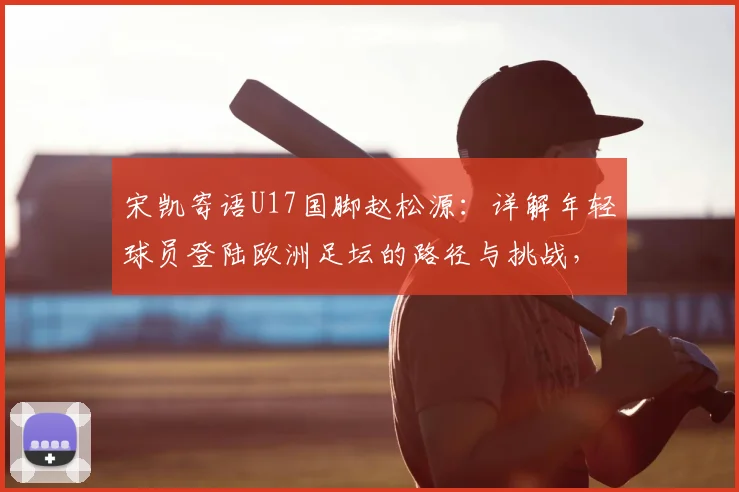 宋凯寄语U17国脚赵松源：详解年轻球员登陆欧洲足坛的路径与挑战，附青训提升关键点