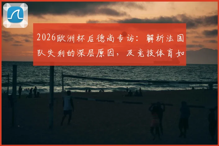 2026欧洲杯后德尚专访:解析法国队失利的深层原因,及竞技体育如何面对不可避免的遗憾