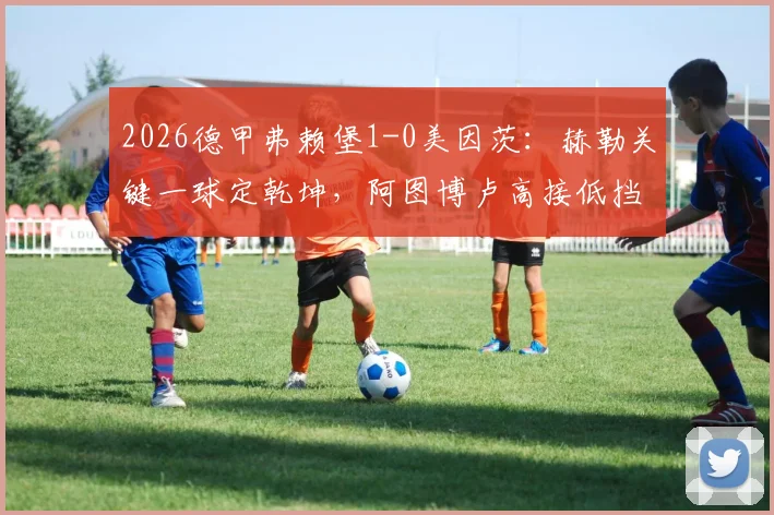 2026德甲弗赖堡1-0美因茨：赫勒关键一球定乾坤，阿图博卢高接低挡零封对手，赛后深度复盘与战术解读