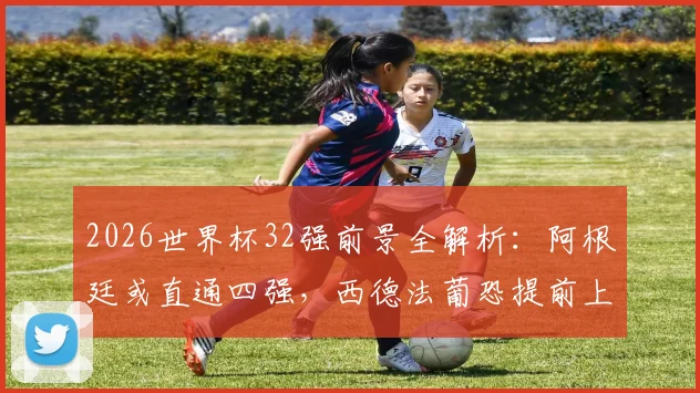 2026世界杯32强前景全解析：阿根廷或直通四强，西德法葡恐提前上演豪门对决