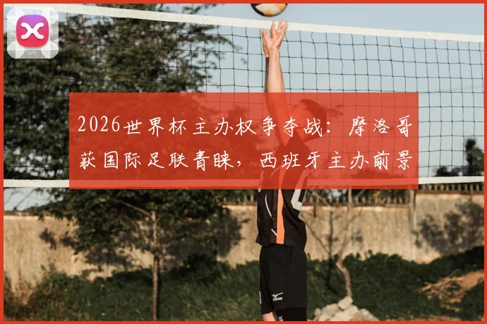 2026世界杯主办权争夺战:摩洛哥获国际足联青睐,西班牙主办前景堪忧,最新局势深度解读