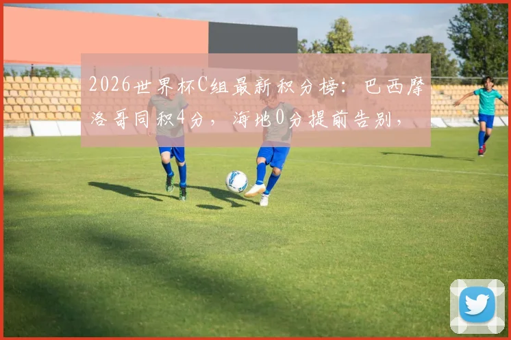 2026世界杯C组最新积分榜:巴西摩洛哥同积4分,海地0分提前告别,出线形势深度解析