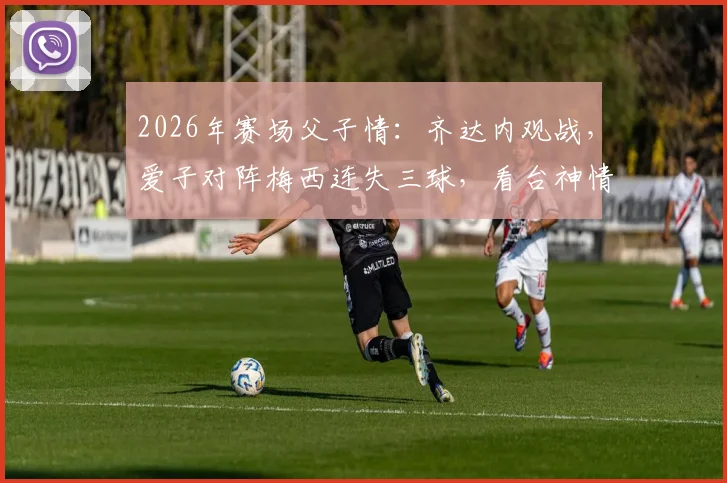2026年赛场父子情：齐达内观战，爱子对阵梅西连失三球，看台神情引球迷热议
