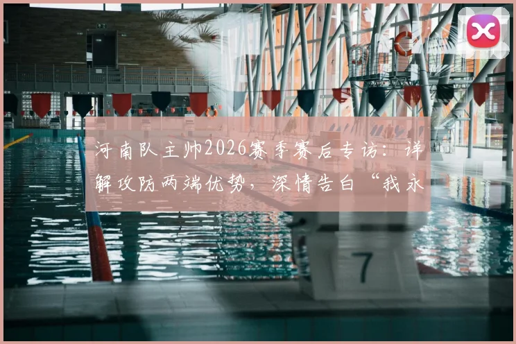 河南队主帅2026赛季赛后专访:详解攻防两端优势,深情告白“我永远是河南球迷”