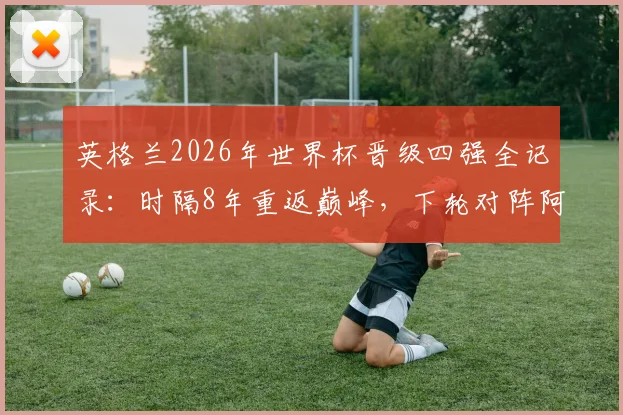 英格兰2026年世界杯晋级四强全记录：时隔8年重返巅峰，下轮对阵阿根廷关键看点与历史交锋分析