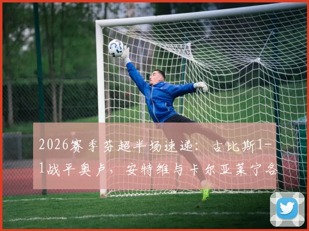 2026赛季芬超半场速递：古比斯1-1战平奥卢，安特维与卡尔亚莱宁各入一球，附实时技术统计与球员表现分析