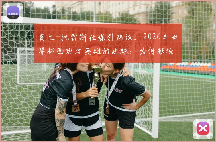 费兰-托雷斯社媒引热议：2026年世界杯西班牙英雄的进球，为何献给整个国家？深度解读背后故事