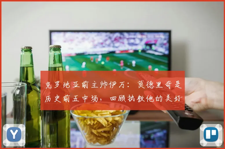 克罗地亚前主帅伊万:莫德里奇是历史前五中场,回顾执教他的美好时光