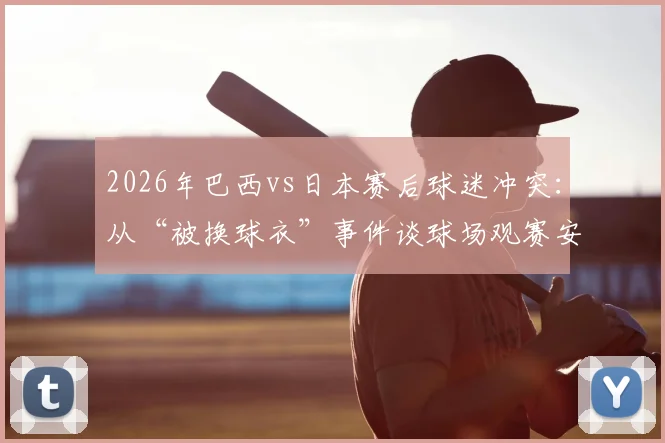 2026年巴西vs日本赛后球迷冲突：从“被换球衣”事件谈球场观赛安全与文化尊重