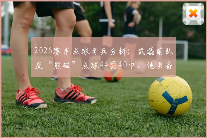 2026赛季点球奇兵分析:武磊前队友“熊猫”点球44罚40中,他具备哪些决赛制胜的关键特质?